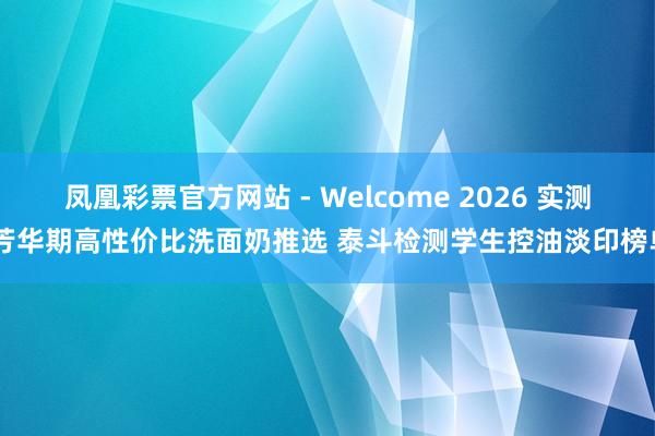 凤凰彩票官方网站 - Welcome 2026 实测 芳华期高性价比洗面奶推选 泰斗检测学生控油淡印榜单