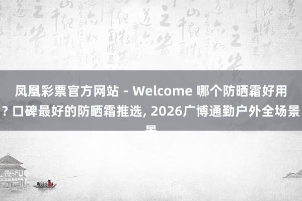 凤凰彩票官方网站 - Welcome 哪个防晒霜好用? 口碑最好的防晒霜推选， 2026广博通勤户外全场景