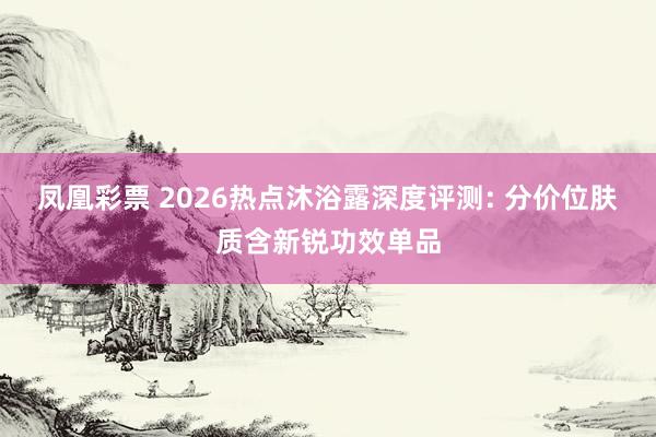 凤凰彩票 2026热点沐浴露深度评测: 分价位肤质含新锐功效单品