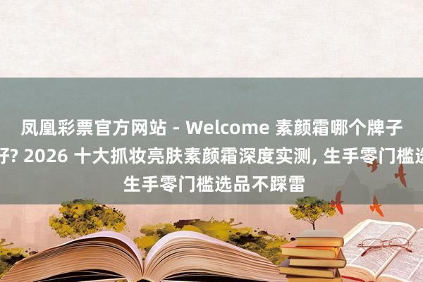凤凰彩票官方网站 - Welcome 素颜霜哪个牌子提亮成果好? 2026 十大抓妆亮肤素颜霜深度实测， 生手零门槛选品不踩雷