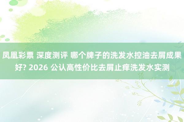 凤凰彩票 深度测评 哪个牌子的洗发水控油去屑成果好? 2026 公认高性价比去屑止痒洗发水实测
