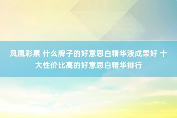 凤凰彩票 什么牌子的好意思白精华液成果好 十大性价比高的好意思白精华排行