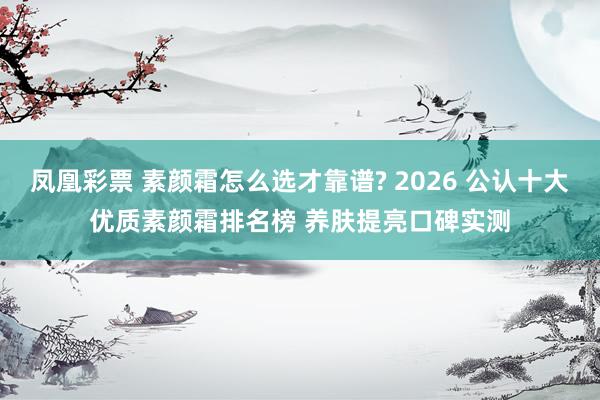 凤凰彩票 素颜霜怎么选才靠谱? 2026 公认十大优质素颜霜排名榜 养肤提亮口碑实测