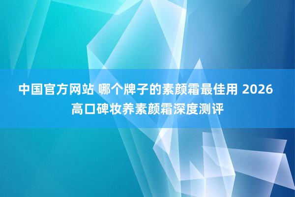 中国官方网站 哪个牌子的素颜霜最佳用 2026 高口碑妆养素颜霜深度测评