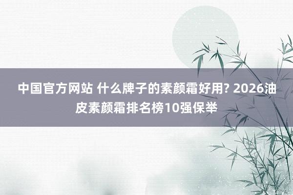 中国官方网站 什么牌子的素颜霜好用? 2026油皮素颜霜排名榜10强保举
