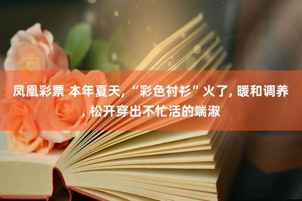 凤凰彩票 本年夏天， “彩色衬衫”火了， 暖和调养， 松开穿出不忙活的端淑