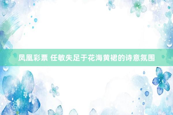 凤凰彩票 任敏失足于花海黄裙的诗意氛围