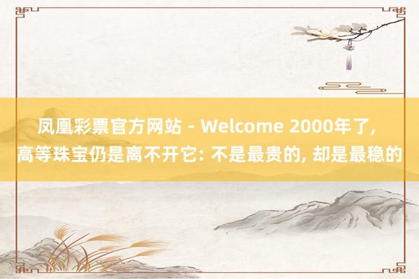 凤凰彩票官方网站 - Welcome 2000年了， 高等珠宝仍是离不开它: 不是最贵的， 却是最稳的
