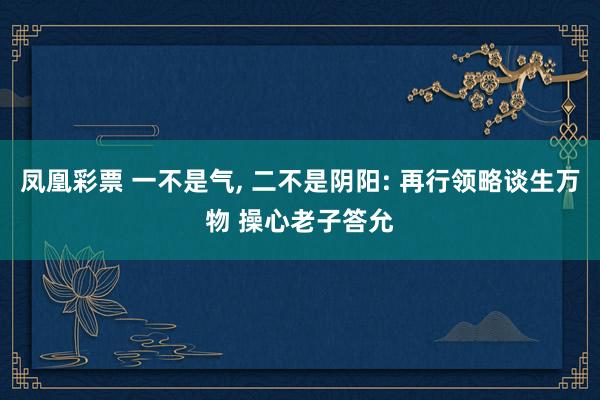 凤凰彩票 一不是气， 二不是阴阳: 再行领略谈生万物 操心老子答允