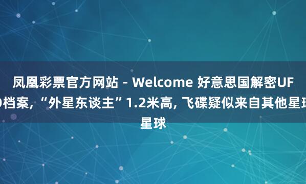 凤凰彩票官方网站 - Welcome 好意思国解密UFO档案， “外星东谈主”1.2米高， 飞碟疑似来自其他星球
