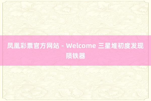 凤凰彩票官方网站 - Welcome 三星堆初度发现陨铁器