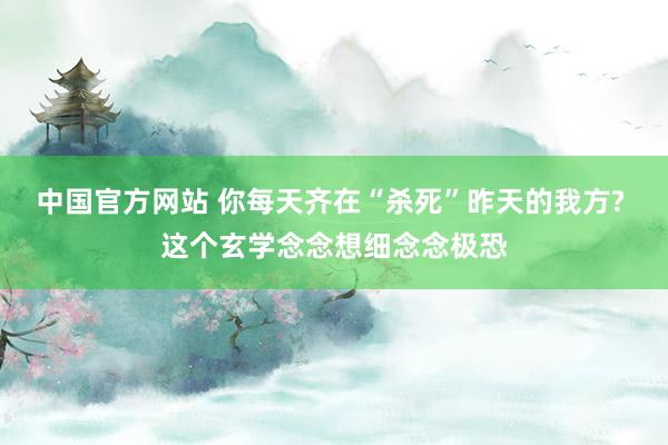 中国官方网站 你每天齐在“杀死”昨天的我方? 这个玄学念念想细念念极恐