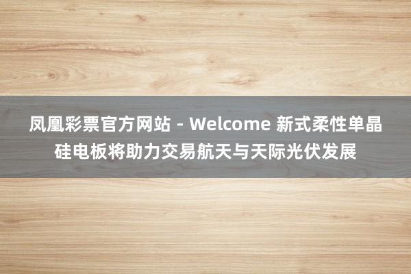 凤凰彩票官方网站 - Welcome 新式柔性单晶硅电板将助力交易航天与天际光伏发展
