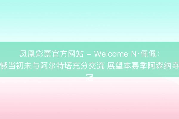 凤凰彩票官方网站 - Welcome N·佩佩：缺憾当初未与阿尔特塔充分交流 展望本赛季阿森纳夺冠