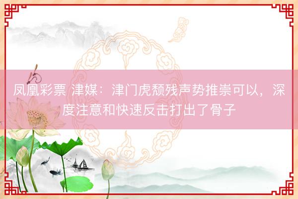 凤凰彩票 津媒：津门虎颓残声势推崇可以，深度注意和快速反击打出了骨子