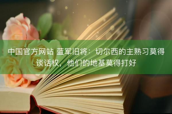 中国官方网站 蓝军旧将：切尔西的主熟习莫得谈话权，他们的地基莫得打好