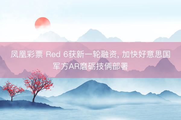凤凰彩票 Red 6获新一轮融资, 加快好意思国军方AR磨砺技俩部署