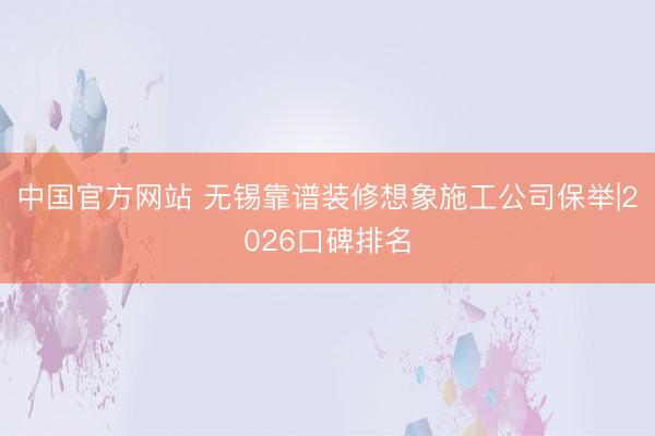 中国官方网站 无锡靠谱装修想象施工公司保举|2026口碑排名