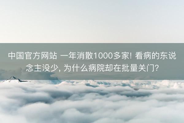 中国官方网站 一年消散1000多家! 看病的东说念主没少， 为什么病院却在批量关门?