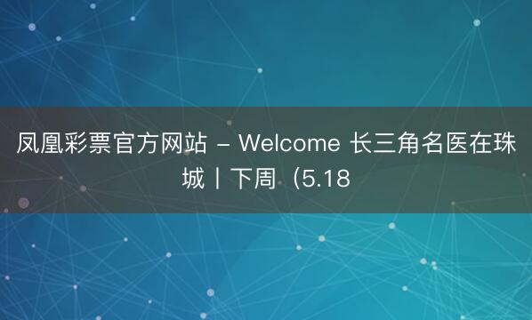 凤凰彩票官方网站 - Welcome 长三角名医在珠城丨下周（5.18
