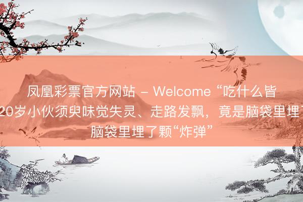 凤凰彩票官方网站 - Welcome “吃什么皆是甜的”，20岁小伙须臾味觉失灵、走路发飘，竟是脑袋里埋了颗“炸弹”