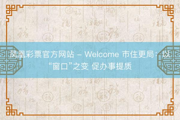 凤凰彩票官方网站 - Welcome 市住更局：以“窗口”之变 促办事提质