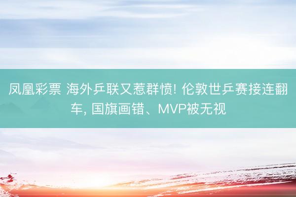 凤凰彩票 海外乒联又惹群愤! 伦敦世乒赛接连翻车， 国旗画错、MVP被无视