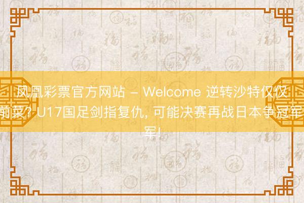 凤凰彩票官方网站 - Welcome 逆转沙特仅仅前菜? U17国足剑指复仇， 可能决赛再战日本争冠军!