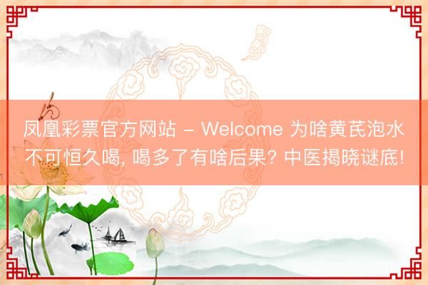 凤凰彩票官方网站 - Welcome 为啥黄芪泡水不可恒久喝， 喝多了有啥后果? 中医揭晓谜底!