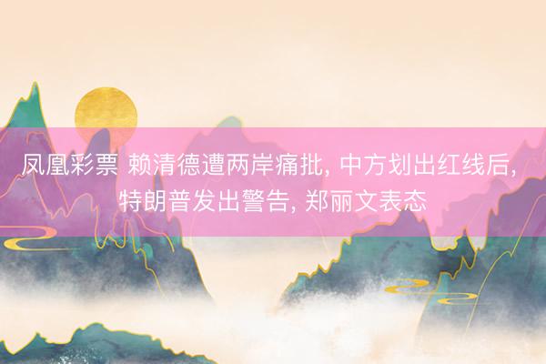 凤凰彩票 赖清德遭两岸痛批， 中方划出红线后， 特朗普发出警告， 郑丽文表态