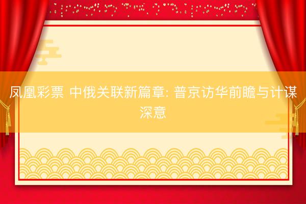 凤凰彩票 中俄关联新篇章: 普京访华前瞻与计谋深意