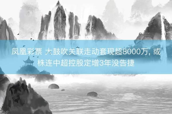 凤凰彩票 大鼓吹关联走动套现超8000万, 或株连中超控股定增3年没告捷