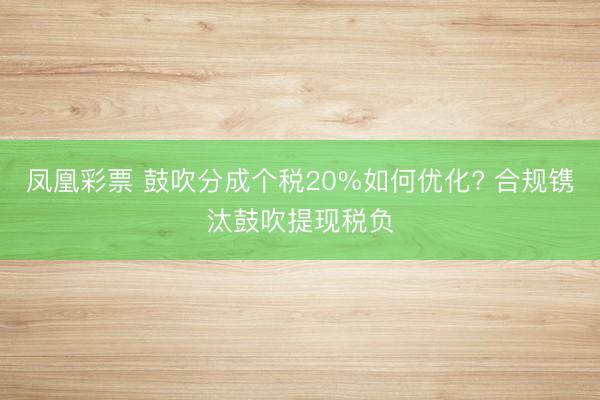 凤凰彩票 鼓吹分成个税20%如何优化? 合规镌汰鼓吹提现税负