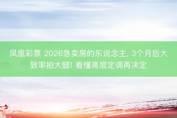 凤凰彩票 2026急卖房的东说念主， 3个月后大致率拍大腿! 看懂高层定调再决定