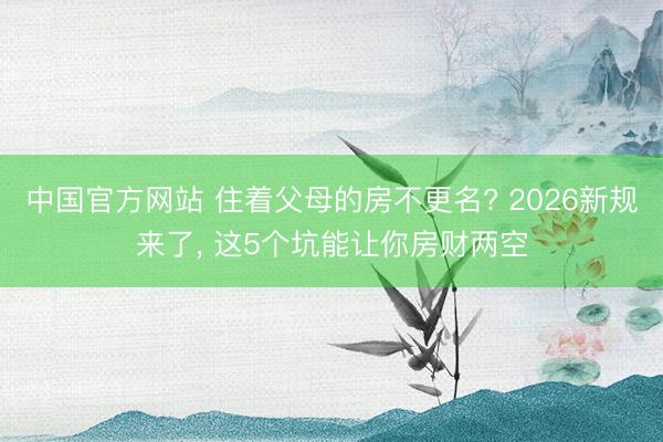 中国官方网站 住着父母的房不更名? 2026新规来了， 这5个坑能让你房财两空