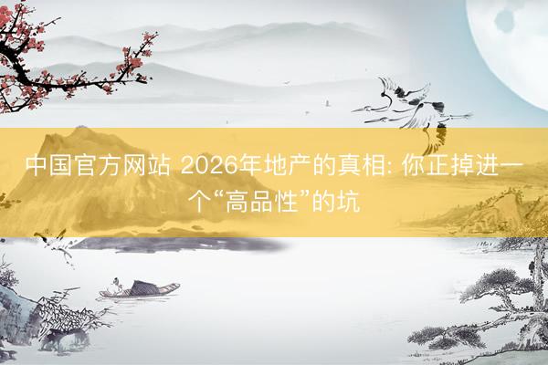 中国官方网站 2026年地产的真相: 你正掉进一个“高品性”的坑