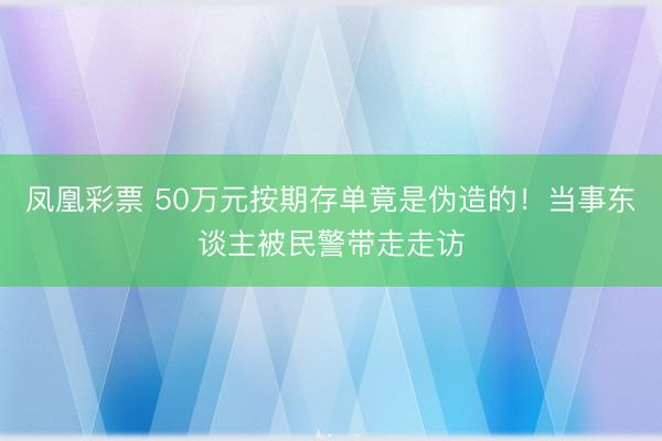 凤凰彩票 50万元按期存单竟是伪造的！当事东谈主被民警带走走访