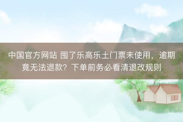 中国官方网站 囤了乐高乐土门票未使用，逾期竟无法退款？下单前务必看清退改规则