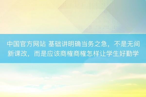 中国官方网站 基础讲明确当务之急，不是无间新课改，而是应该商榷商榷怎样让学生好勤学