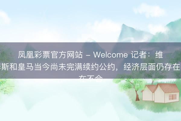 凤凰彩票官方网站 - Welcome 记者：维尼修斯和皇马当今尚未完满续约公约，经济层面仍存在不合