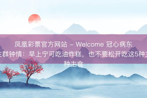 凤凰彩票官方网站 - Welcome 冠心病东谈主群钟情：早上宁可吃油炸糕，也不要松开吃这5种主食