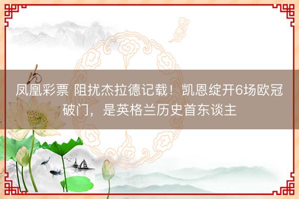 凤凰彩票 阻扰杰拉德记载！凯恩绽开6场欧冠破门，是英格兰历史首东谈主