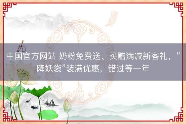 中国官方网站 奶粉免费送、买赠满减新客礼，“降妖袋”装满优惠，错过等一年