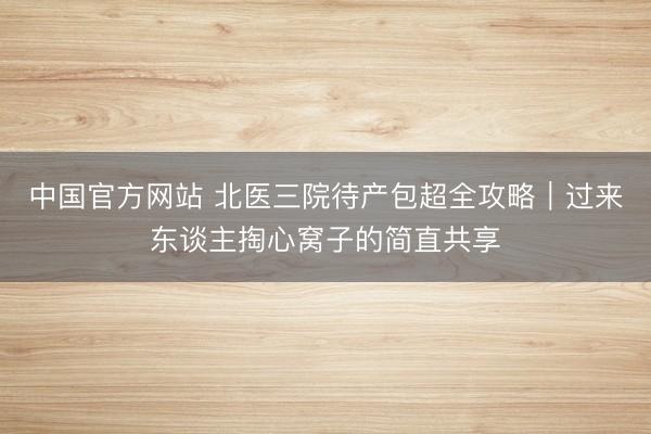 中国官方网站 北医三院待产包超全攻略｜过来东谈主掏心窝子的简直共享