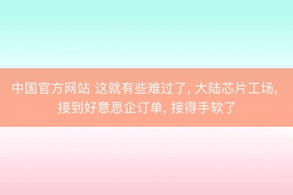 中国官方网站 这就有些难过了， 大陆芯片工场， 接到好意思企订单， 接得手软了