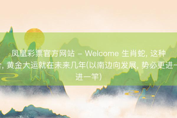 凤凰彩票官方网站 - Welcome 生肖蛇， 这种组合， 黄金大运就在未来几年(以南边向发展， 势必更进一竿)