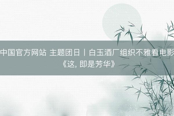 中国官方网站 主题团日丨白玉酒厂组织不雅看电影《这， 即是芳华》