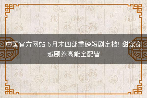 中国官方网站 5月末四部重磅短剧定档! 甜宠穿越颐养高能全配皆