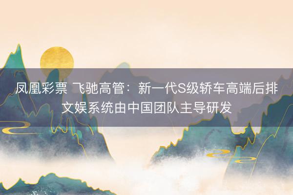 凤凰彩票 飞驰高管：新一代S级轿车高端后排文娱系统由中国团队主导研发