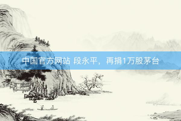 中国官方网站 段永平，再捐1万股茅台